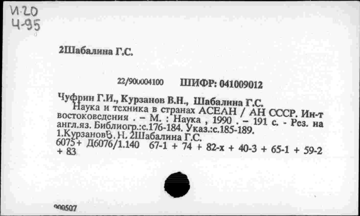 ﻿VI го 4^5 о
2Шабалина Г.С.
22/900004100 ШИФР; 041009012
Чуфпин Г.И., Курганов В.Н., Шабалина Г С
/ А,И СССР Ин-т англ.яз. Библиогр.:с.176-184. &ах:сЛ85-189 Ш ' Рс3‘ НЭ 1-КурзановЬ. Я. /Шабалина Г С
6075+ Д6076/1.140 67-1 + 74 7 82-х + 40-3 + 65-1 + 59-2
**МК07